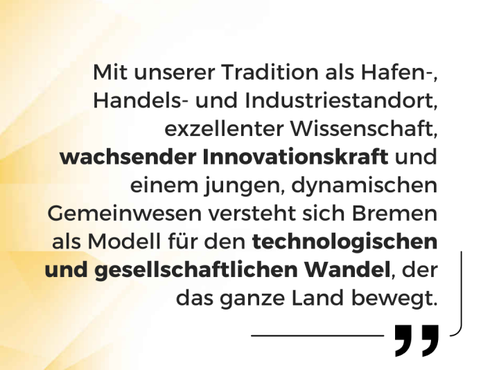 Zitat von Bürgermeister Andreas Bovenschulte: Mit unserer Tradition als Hafen- Handels- und Industriestandort, exzellenter Wissenschaft, wachsender Innovationskraft und einem jungen, dynamischen Gemeinwesen versteht sich Bremen als Modell für den technologischen und gesellschaftlichen Wandel, der das ganze Land bewegt.